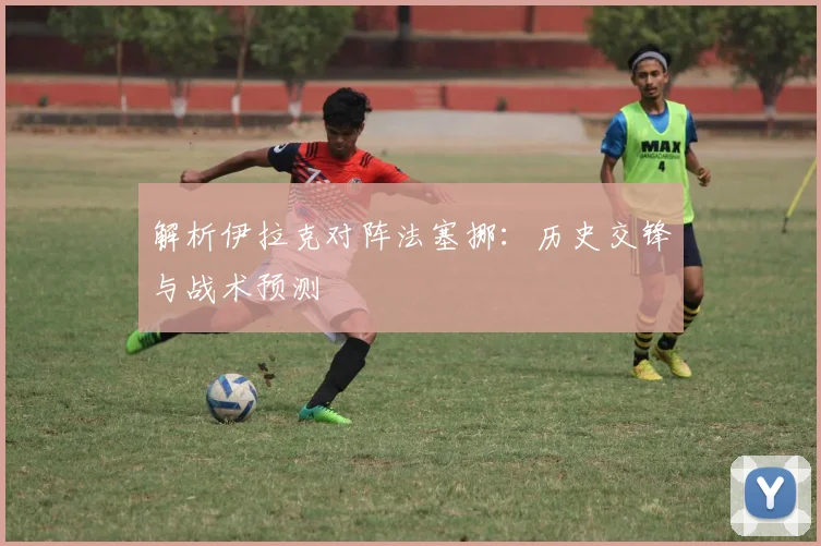 解析伊拉克对阵法塞挪:历史交锋与战术预测