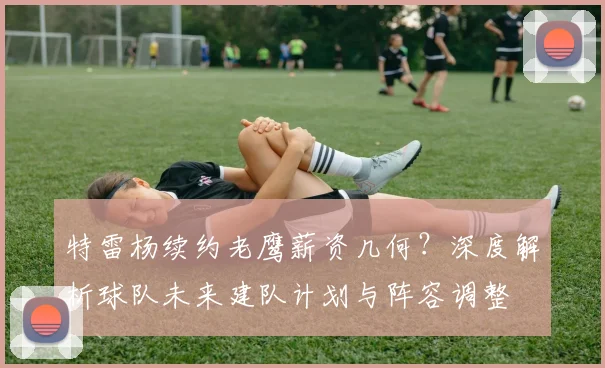特雷杨续约老鹰薪资几何？深度解析球队未来建队计划与阵容调整