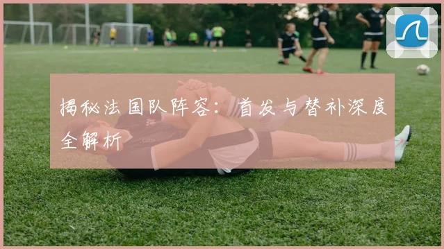 揭秘法国队阵容：首发与替补深度全解析