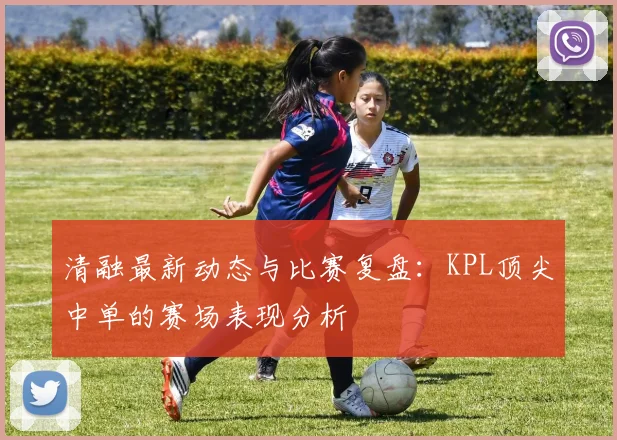 清融最新动态与比赛复盘:KPL顶尖中单的赛场表现分析