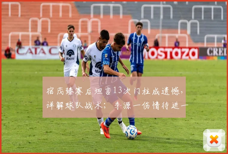 宿茂臻赛后坦言13次门柱成遗憾,详解球队战术;李源一伤情待进一步诊断,最新情况分析
