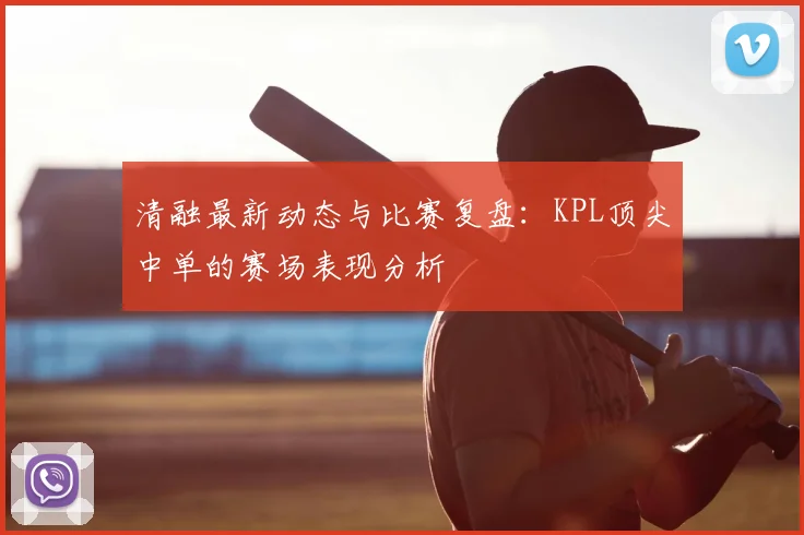 清融最新动态与比赛复盘:KPL顶尖中单的赛场表现分析