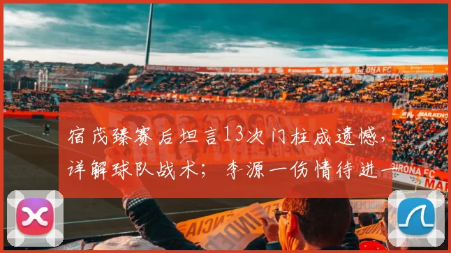 宿茂臻赛后坦言13次门柱成遗憾，详解球队战术；李源一伤情待进一步诊断，最新情况分析