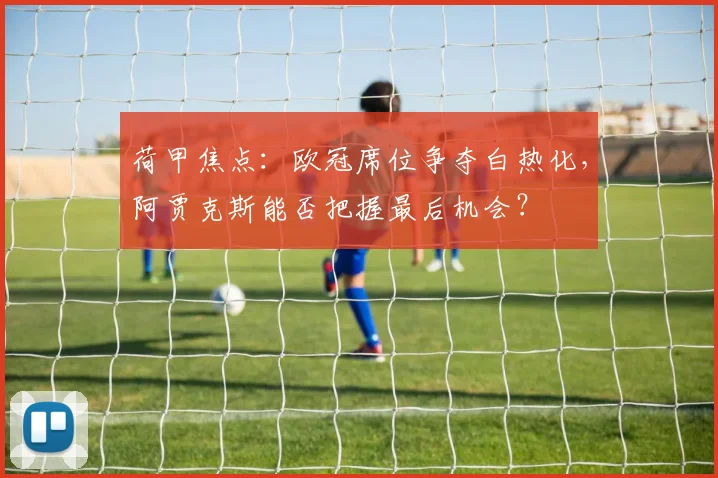 荷甲焦点：欧冠席位争夺白热化，阿贾克斯能否把握最后机会？