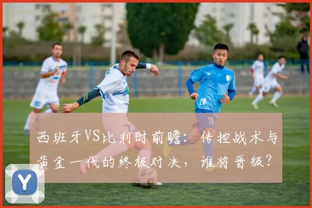 西班牙VS比利时前瞻：传控战术与黄金一代的终极对决，谁将晋级？
