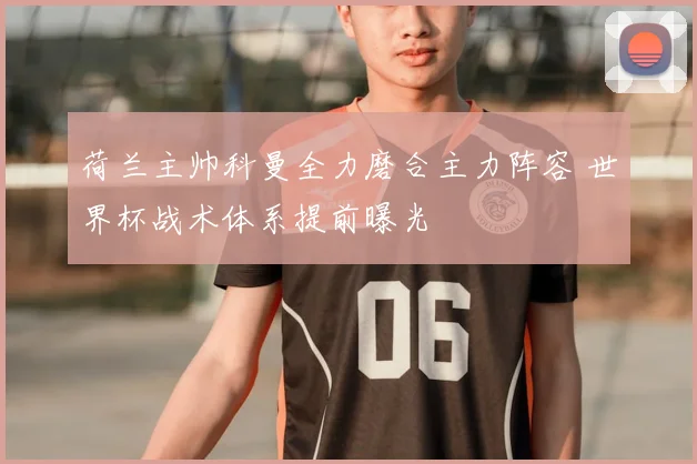 荷兰主帅科曼全力磨合主力阵容 世界杯战术体系提前曝光